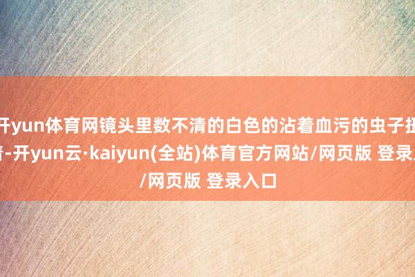 开yun体育网镜头里数不清的白色的沾着血污的虫子扭动着-开yun云·kaiyun(全站)体育官方网站/网页版 登录入口