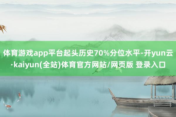 体育游戏app平台起头历史70%分位水平-开yun云·kaiyun(全站)体育官方网站/网页版 登录入口