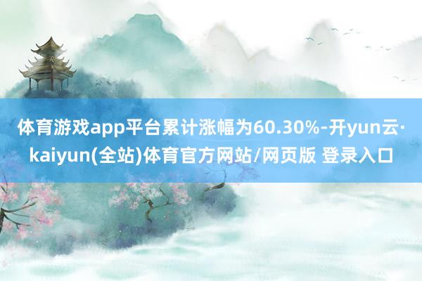 体育游戏app平台累计涨幅为60.30%-开yun云·kaiyun(全站)体育官方网站/网页版 登录入口