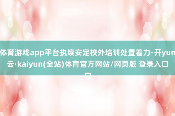 体育游戏app平台执续安定校外培训处置着力-开yun云·kaiyun(全站)体育官方网站/网页版 登录入口