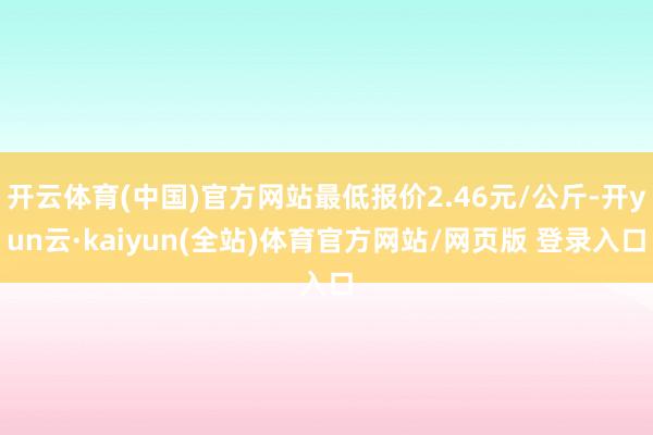 开云体育(中国)官方网站最低报价2.46元/公斤-开yun云·kaiyun(全站)体育官方网站/网页版 登录入口