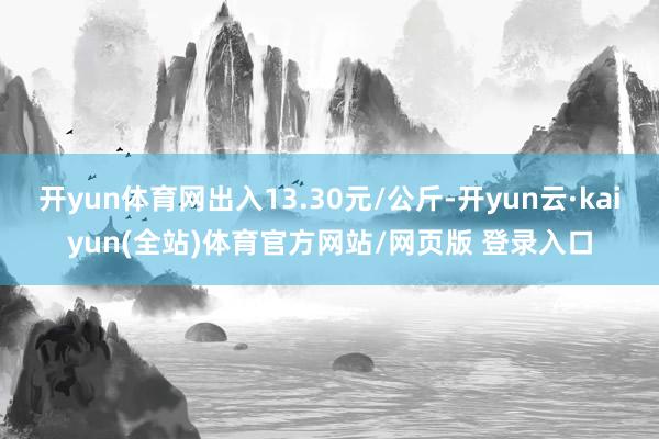 开yun体育网出入13.30元/公斤-开yun云·kaiyun(全站)体育官方网站/网页版 登录入口