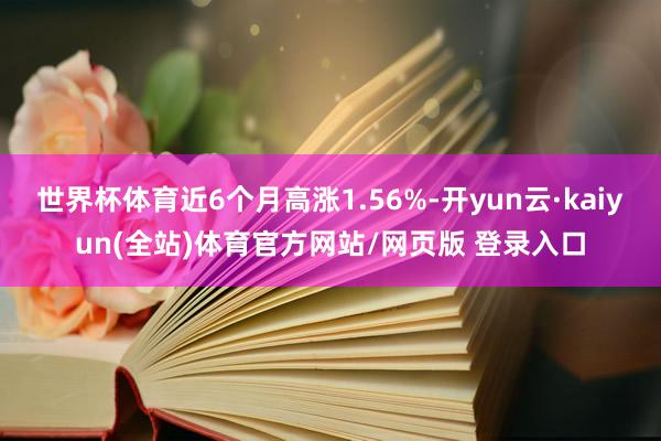 世界杯体育近6个月高涨1.56%-开yun云·kaiyun(全站)体育官方网站/网页版 登录入口