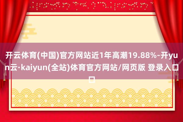 开云体育(中国)官方网站近1年高潮19.88%-开yun云·kaiyun(全站)体育官方网站/网页版 登录入口
