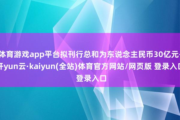 体育游戏app平台拟刊行总和为东说念主民币30亿元-开yun云·kaiyun(全站)体育官方网站/网页版 登录入口