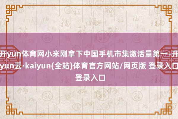 开yun体育网小米刚拿下中国手机市集激活量第一-开yun云·kaiyun(全站)体育官方网站/网页版 登录入口