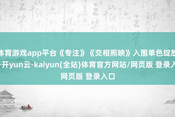 体育游戏app平台《专注》《交相照映》入围单色绽放组-开yun云·kaiyun(全站)体育官方网站/网页版 登录入口