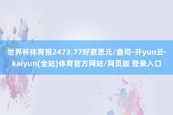 世界杯体育报2473.77好意思元/盎司-开yun云·kaiyun(全站)体育官方网站/网页版 登录入口