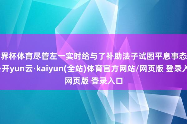 世界杯体育尽管左一实时给与了补助法子试图平息事态发展-开yun云·kaiyun(全站)体育官方网站/网页版 登录入口