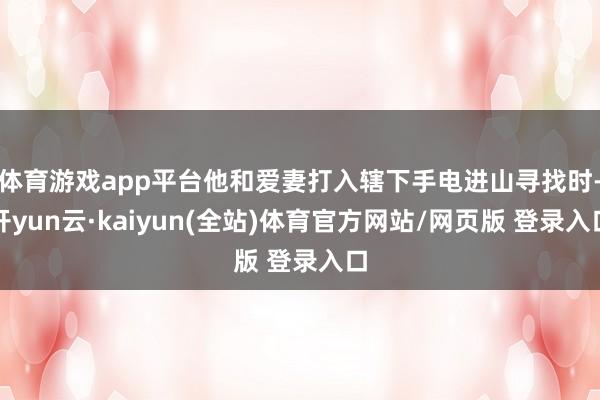 体育游戏app平台他和爱妻打入辖下手电进山寻找时-开yun云·kaiyun(全站)体育官方网站/网页版 登录入口