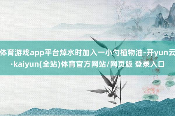 体育游戏app平台焯水时加入一小勺植物油-开yun云·kaiyun(全站)体育官方网站/网页版 登录入口