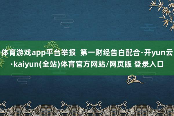 体育游戏app平台举报 第一财经告白配合-开yun云·kaiyun(全站)体育官方网站/网页版 登录入口
