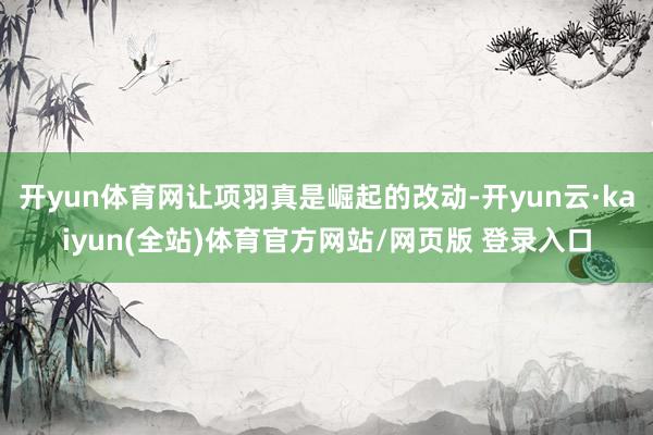 开yun体育网让项羽真是崛起的改动-开yun云·kaiyun(全站)体育官方网站/网页版 登录入口