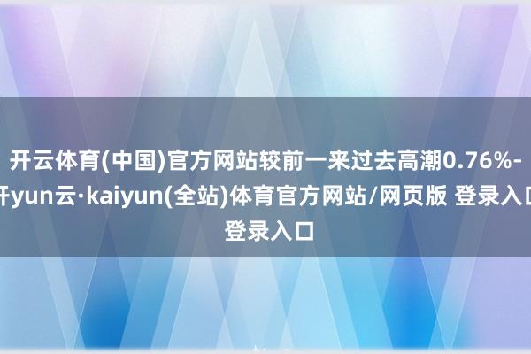 开云体育(中国)官方网站较前一来过去高潮0.76%-开yun云·kaiyun(全站)体育官方网站/网页版 登录入口