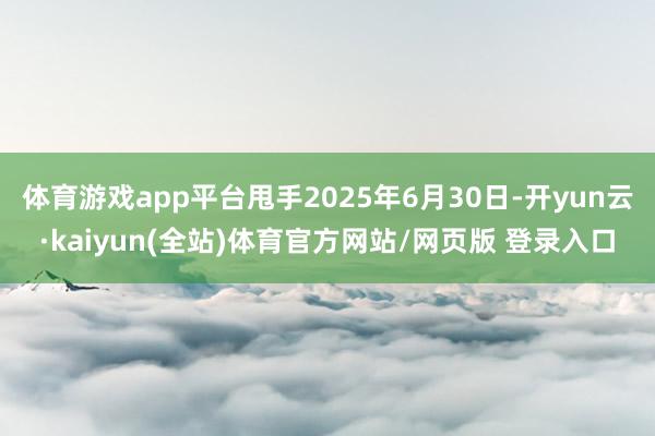 体育游戏app平台甩手2025年6月30日-开yun云·kaiyun(全站)体育官方网站/网页版 登录入口