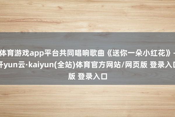 体育游戏app平台共同唱响歌曲《送你一朵小红花》-开yun云·kaiyun(全站)体育官方网站/网页版 登录入口