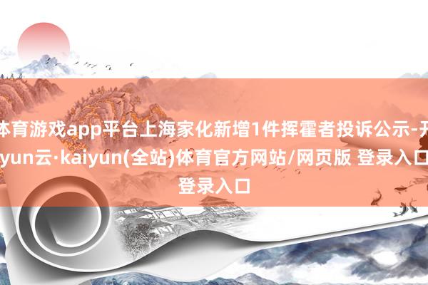 体育游戏app平台上海家化新增1件挥霍者投诉公示-开yun云·kaiyun(全站)体育官方网站/网页版 登录入口