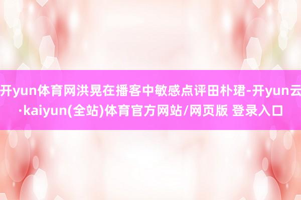 开yun体育网洪晃在播客中敏感点评田朴珺-开yun云·kaiyun(全站)体育官方网站/网页版 登录入口