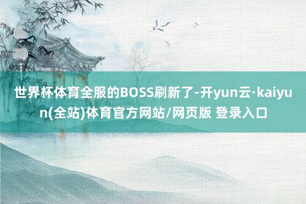 世界杯体育全服的BOSS刷新了-开yun云·kaiyun(全站)体育官方网站/网页版 登录入口