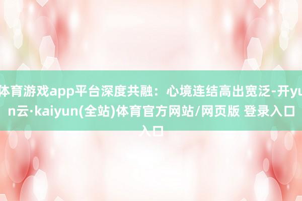 体育游戏app平台深度共融：心境连结高出宽泛-开yun云·kaiyun(全站)体育官方网站/网页版 登录入口