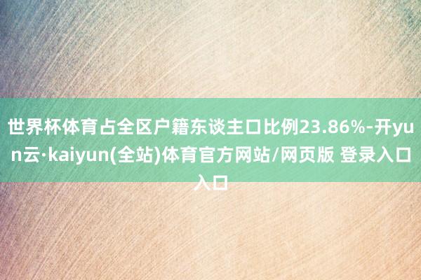 世界杯体育占全区户籍东谈主口比例23.86%-开yun云·kaiyun(全站)体育官方网站/网页版 登录入口