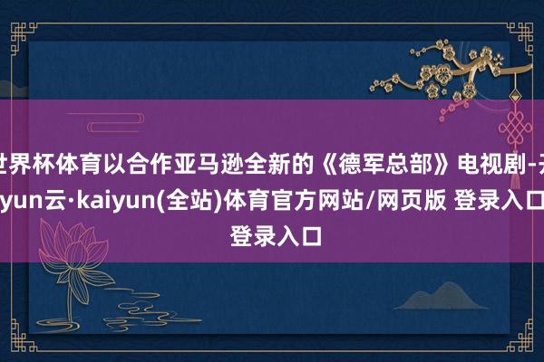 世界杯体育以合作亚马逊全新的《德军总部》电视剧-开yun云·kaiyun(全站)体育官方网站/网页版 登录入口