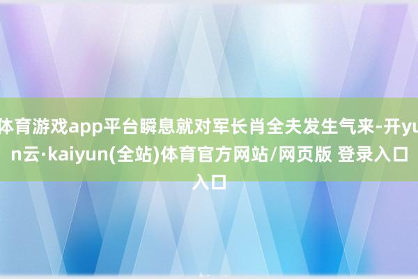 体育游戏app平台瞬息就对军长肖全夫发生气来-开yun云·kaiyun(全站)体育官方网站/网页版 登录入口