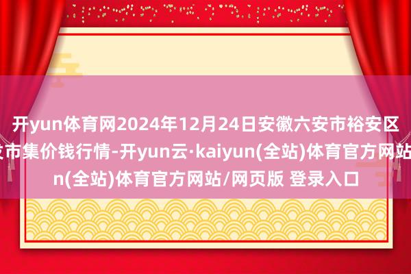 开yun体育网2024年12月24日安徽六安市裕安区紫竹林农产物批发市集价钱行情-开yun云·kaiyun(全站)体育官方网站/网页版 登录入口