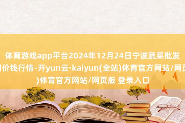 体育游戏app平台2024年12月24日宁波蔬菜批发阛阓有限公司价钱行情-开yun云·kaiyun(全站)体育官方网站/网页版 登录入口