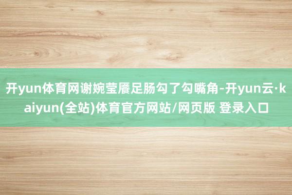 开yun体育网谢婉莹餍足肠勾了勾嘴角-开yun云·kaiyun(全站)体育官方网站/网页版 登录入口