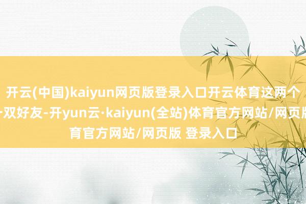 开云(中国)kaiyun网页版登录入口开云体育这两个东谈主是一双好友-开yun云·kaiyun(全站)体育官方网站/网页版 登录入口