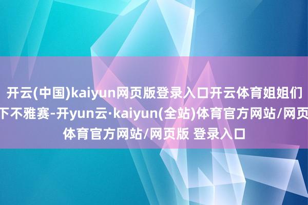 开云(中国)kaiyun网页版登录入口开云体育姐姐们不仅跑去线下不雅赛-开yun云·kaiyun(全站)体育官方网站/网页版 登录入口