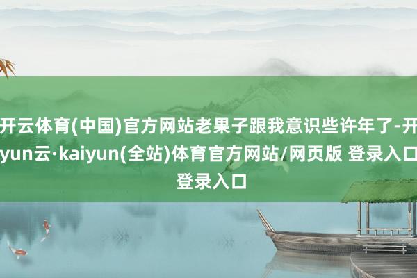 开云体育(中国)官方网站老果子跟我意识些许年了-开yun云·kaiyun(全站)体育官方网站/网页版 登录入口