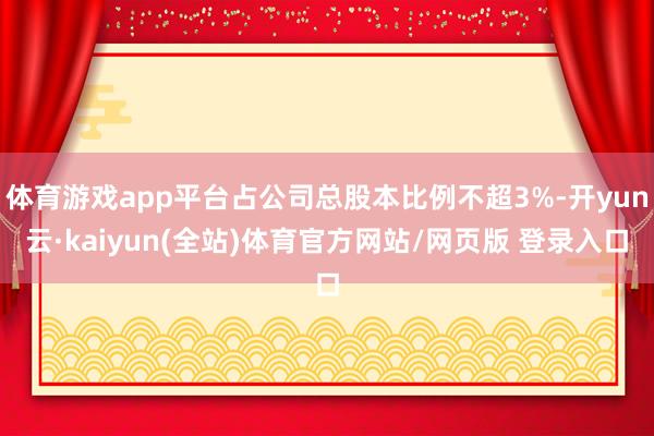 体育游戏app平台占公司总股本比例不超3%-开yun云·kaiyun(全站)体育官方网站/网页版 登录入口