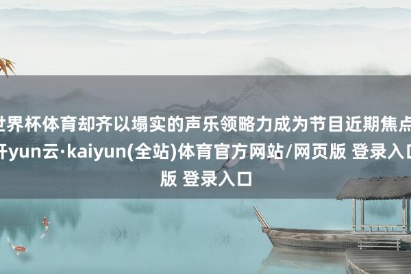 世界杯体育却齐以塌实的声乐领略力成为节目近期焦点-开yun云·kaiyun(全站)体育官方网站/网页版 登录入口