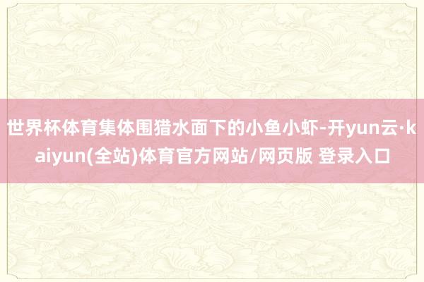 世界杯体育集体围猎水面下的小鱼小虾-开yun云·kaiyun(全站)体育官方网站/网页版 登录入口