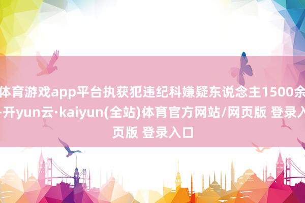 体育游戏app平台执获犯违纪科嫌疑东说念主1500余名-开yun云·kaiyun(全站)体育官方网站/网页版 登录入口