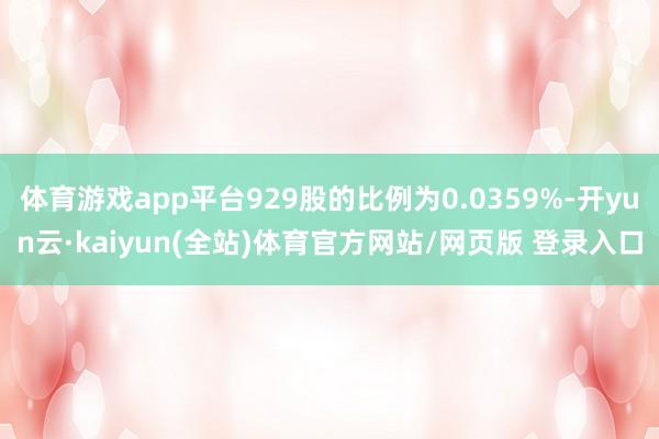 体育游戏app平台929股的比例为0.0359%-开yun云·kaiyun(全站)体育官方网站/网页版 登录入口