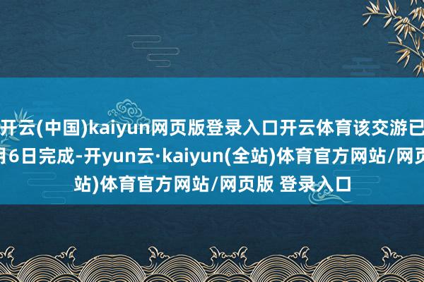 开云(中国)kaiyun网页版登录入口开云体育该交游已于2025年1月6日完成-开yun云·kaiyun(全站)体育官方网站/网页版 登录入口