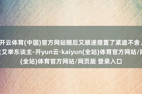 开云体育(中国)官方网站随后又顺遂措置了紧追不舍、紧追不舍的借主艾举东谈主-开yun云·kaiyun(全站)体育官方网站/网页版 登录入口