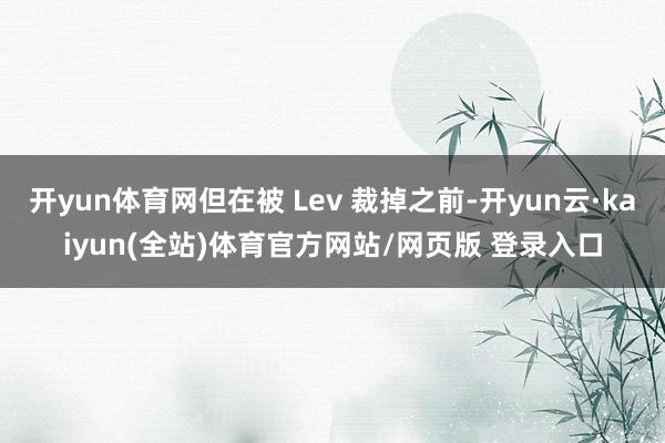 开yun体育网但在被 Lev 裁掉之前-开yun云·kaiyun(全站)体育官方网站/网页版 登录入口
