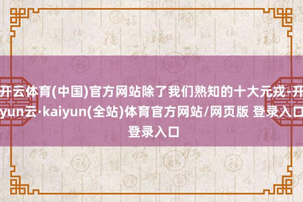 开云体育(中国)官方网站除了我们熟知的十大元戎-开yun云·kaiyun(全站)体育官方网站/网页版 登录入口
