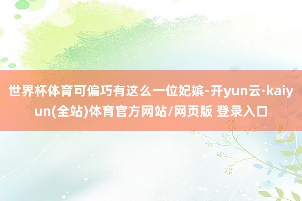 世界杯体育可偏巧有这么一位妃嫔-开yun云·kaiyun(全站)体育官方网站/网页版 登录入口
