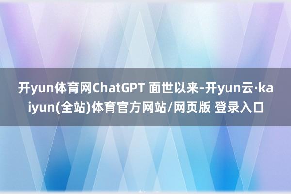 开yun体育网ChatGPT 面世以来-开yun云·kaiyun(全站)体育官方网站/网页版 登录入口