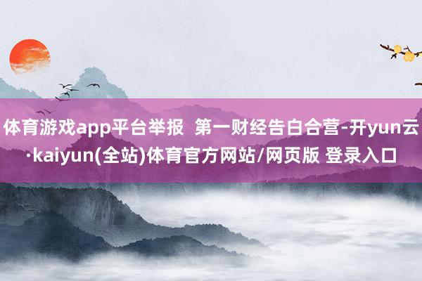 体育游戏app平台举报 第一财经告白合营-开yun云·kaiyun(全站)体育官方网站/网页版 登录入口