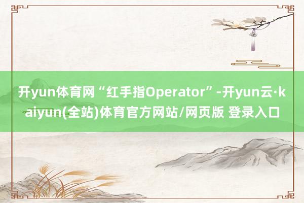 开yun体育网“红手指Operator”-开yun云·kaiyun(全站)体育官方网站/网页版 登录入口