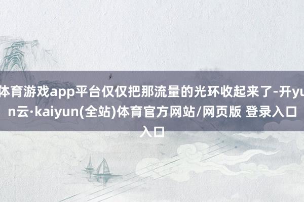 体育游戏app平台仅仅把那流量的光环收起来了-开yun云·kaiyun(全站)体育官方网站/网页版 登录入口