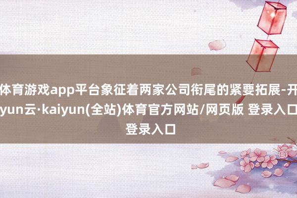 体育游戏app平台象征着两家公司衔尾的紧要拓展-开yun云·kaiyun(全站)体育官方网站/网页版 登录入口