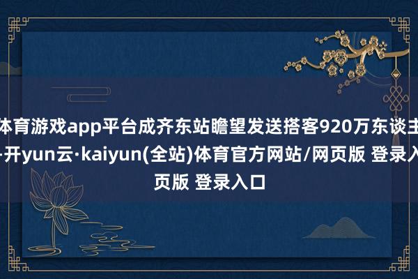 体育游戏app平台成齐东站瞻望发送搭客920万东谈主次-开yun云·kaiyun(全站)体育官方网站/网页版 登录入口