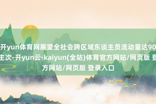 开yun体育网展望全社会跨区域东谈主员流动量达90亿东谈主次-开yun云·kaiyun(全站)体育官方网站/网页版 登录入口